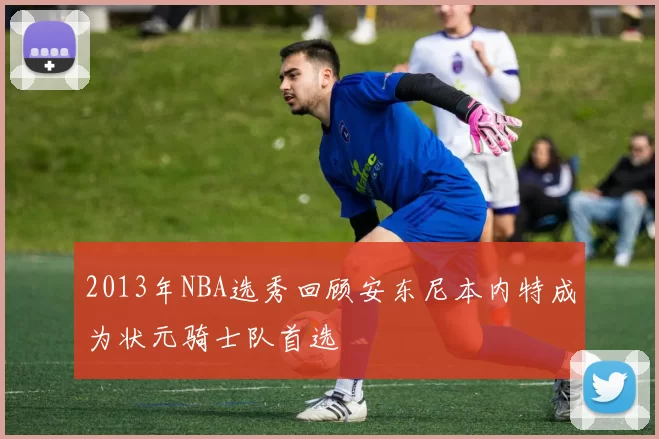 2013年NBA选秀回顾安东尼本内特成为状元骑士队首选