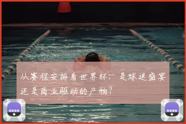 从赛程安排看世界杯：是球迷盛宴还是商业驱动的产物？