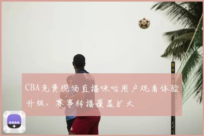 CBA免费现场直播咪咕用户观看体验升级,赛事转播覆盖扩大