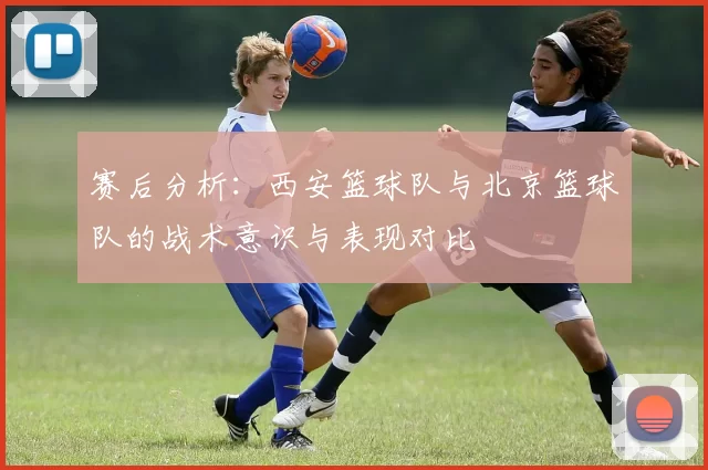 赛后分析:西安篮球队与北京篮球队的战术意识与表现对比
