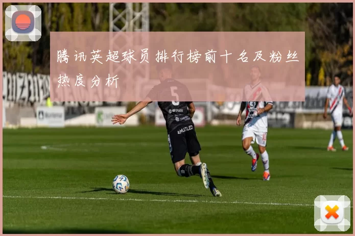 腾讯英超球员排行榜前十名及粉丝热度分析