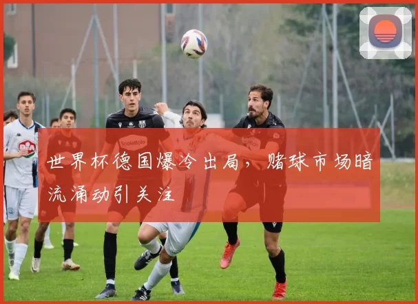 世界杯德国爆冷出局，赌球市场暗流涌动引关注