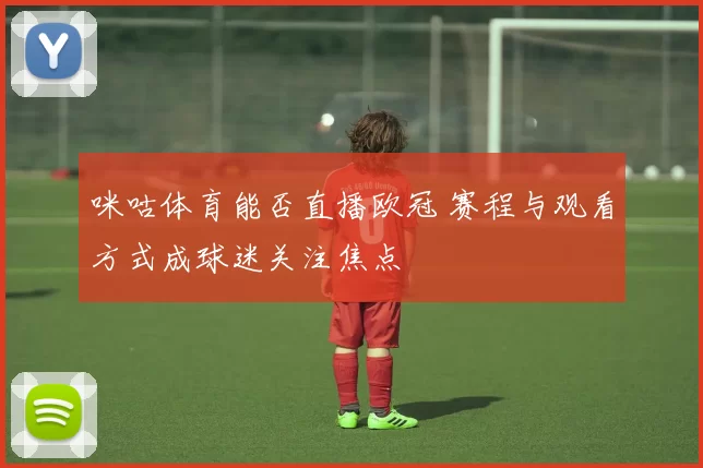 咪咕体育能否直播欧冠 赛程与观看方式成球迷关注焦点
