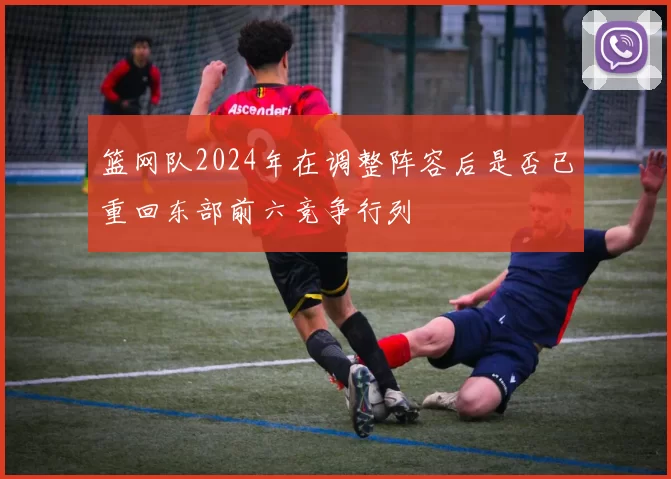 篮网队2024年在调整阵容后是否已重回东部前六竞争行列