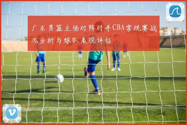 广东男篮主场对阵对手CBA常规赛战况分析与球队表现评估