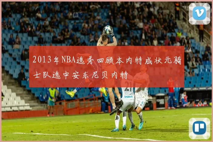 2013年NBA选秀回顾本内特成状元骑士队选中安东尼贝内特