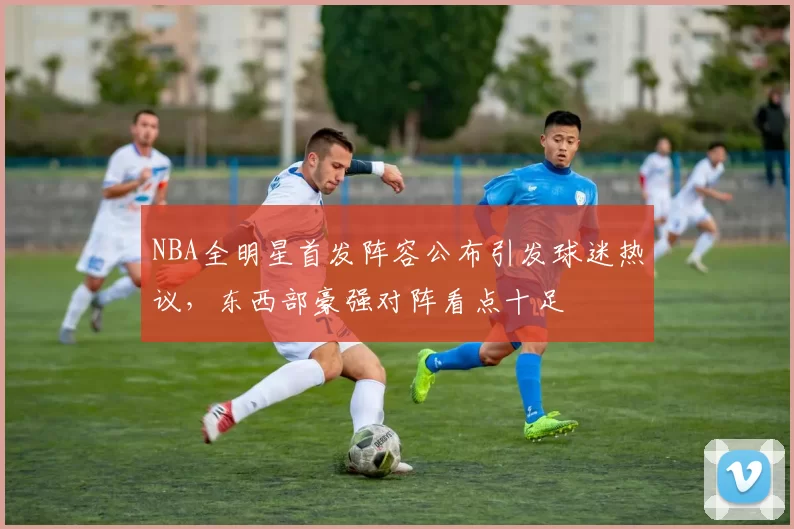 NBA全明星首发阵容公布引发球迷热议，东西部豪强对阵看点十足