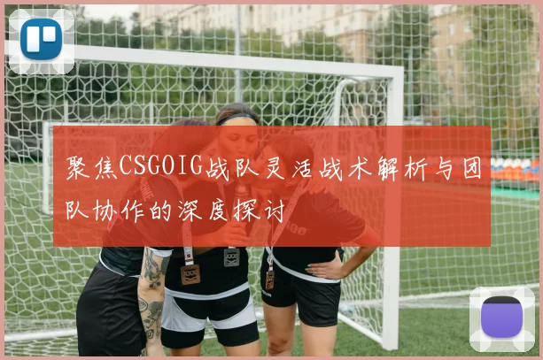 聚焦CSGOIG战队灵活战术解析与团队协作的深度探讨