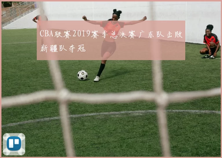 CBA联赛2019赛季总决赛广东队击败新疆队夺冠
