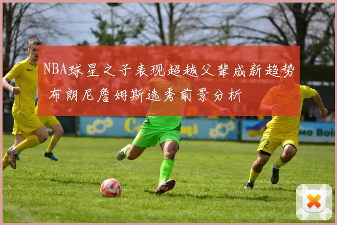 NBA球星之子表现超越父辈成新趋势 布朗尼詹姆斯选秀前景分析