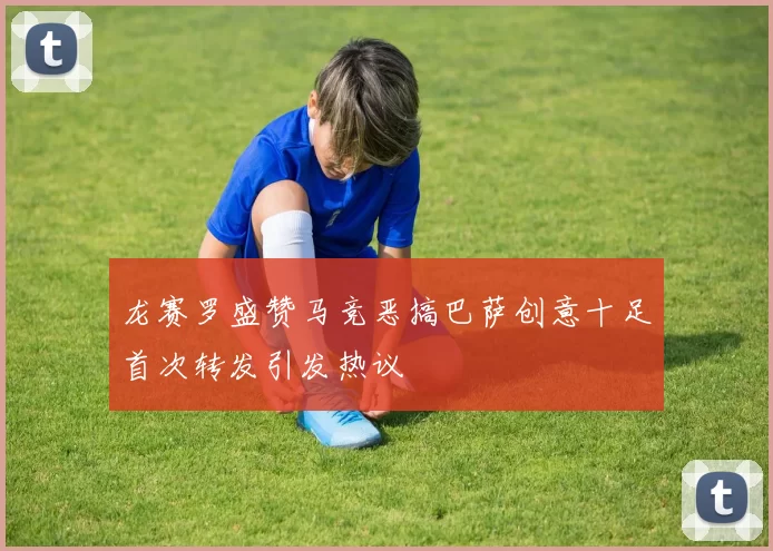 龙赛罗盛赞马竞恶搞巴萨创意十足首次转发引发热议