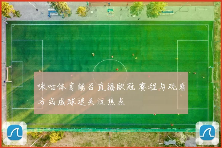咪咕体育能否直播欧冠 赛程与观看方式成球迷关注焦点