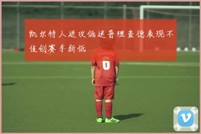 凯尔特人进攻低迷普理查德表现不佳创赛季新低