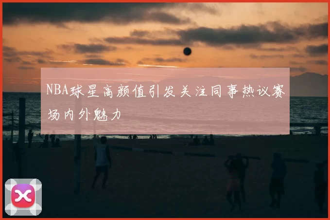 NBA球星高颜值引发关注同事热议赛场内外魅力