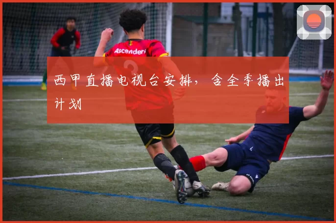 西甲直播电视台安排，含全季播出计划