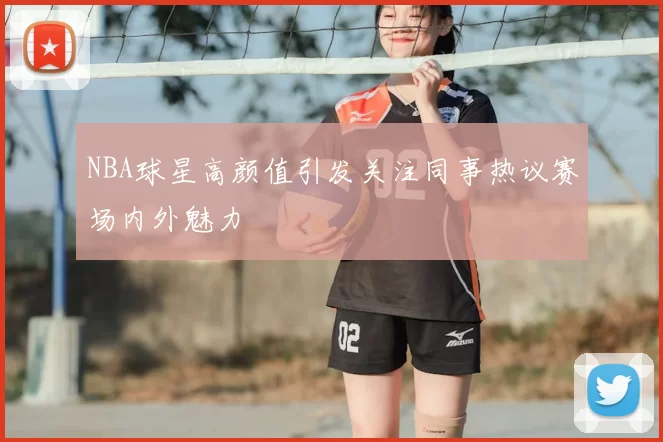 NBA球星高颜值引发关注同事热议赛场内外魅力