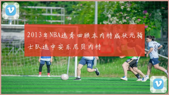 2013年NBA选秀回顾本内特成状元骑士队选中安东尼贝内特