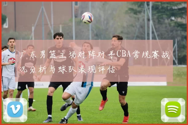 广东男篮主场对阵对手CBA常规赛战况分析与球队表现评估