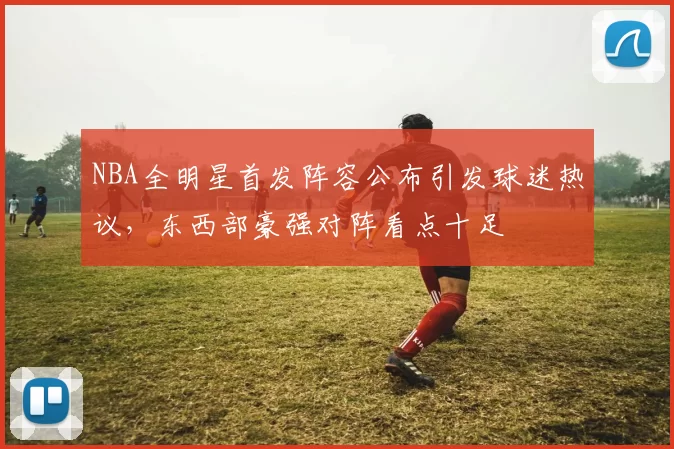 NBA全明星首发阵容公布引发球迷热议,东西部豪强对阵看点十足