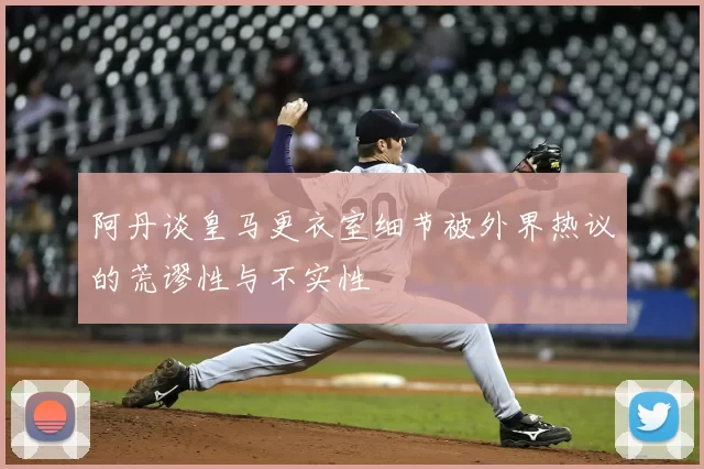 阿丹谈皇马更衣室细节被外界热议的荒谬性与不实性