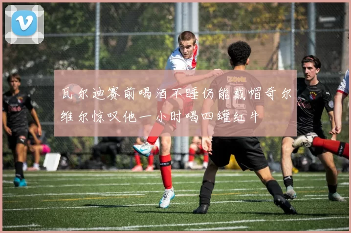瓦尔迪赛前喝酒不睡仍能戴帽奇尔维尔惊叹他一小时喝四罐红牛