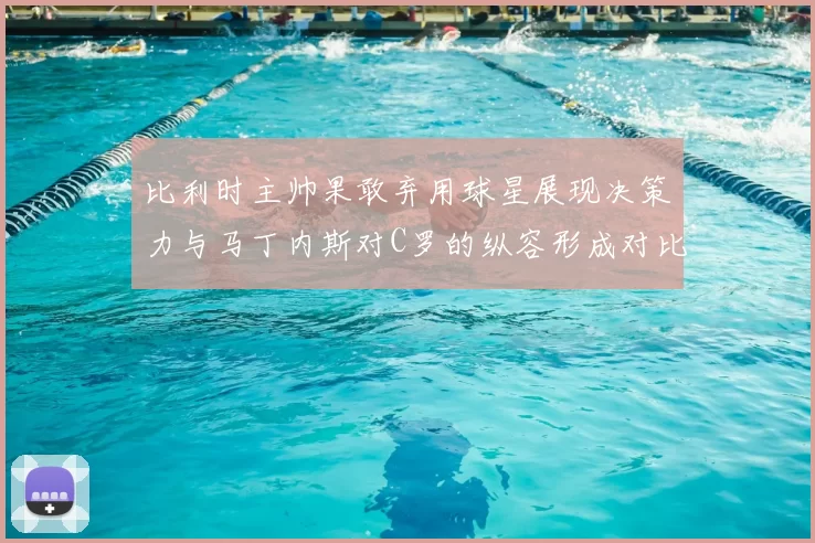 比利时主帅果敢弃用球星展现决策力与马丁内斯对C罗的纵容形成对比