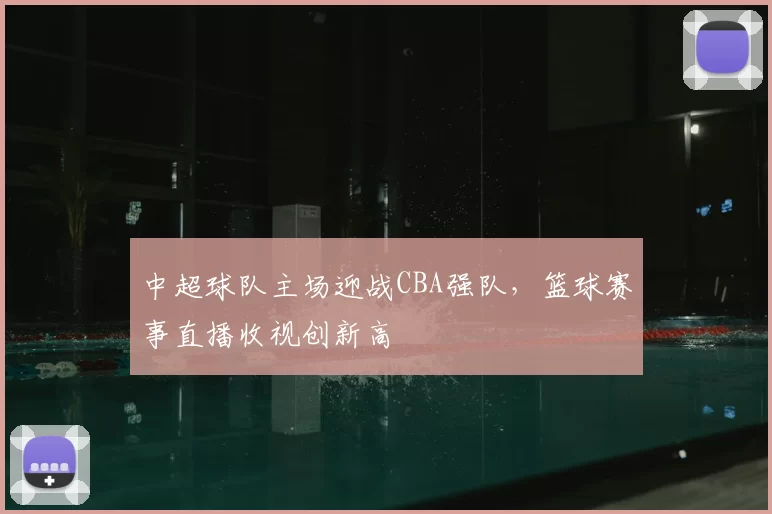 中超球队主场迎战CBA强队，篮球赛事直播收视创新高