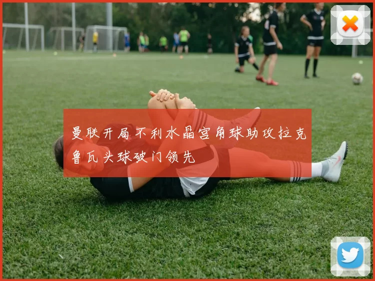曼联开局不利水晶宫角球助攻拉克鲁瓦头球破门领先