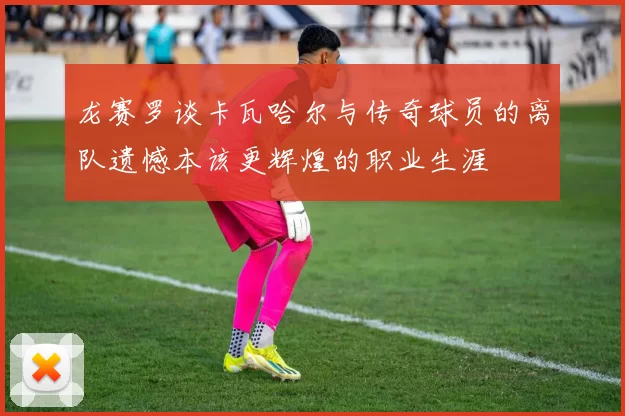 龙赛罗谈卡瓦哈尔与传奇球员的离队遗憾本该更辉煌的职业生涯