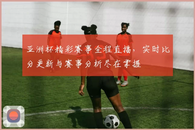 亚洲杯精彩赛事全程直播,实时比分更新与赛事分析尽在掌握