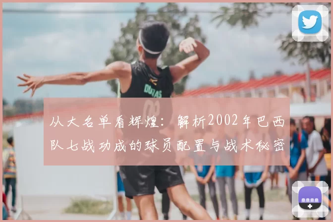 从大名单看辉煌：解析2002年巴西队七战功成的球员配置与战术秘密