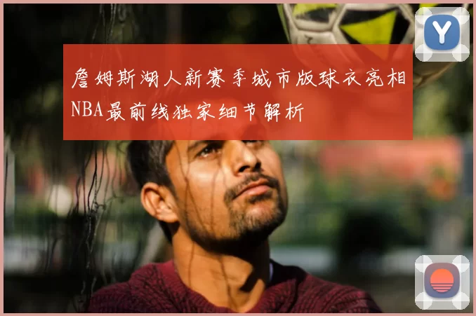 詹姆斯湖人新赛季城市版球衣亮相NBA最前线独家细节解析