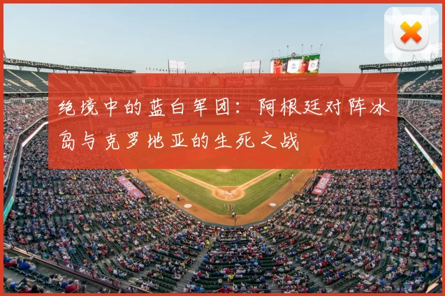 绝境中的蓝白军团:阿根廷对阵冰岛与克罗地亚的生死之战