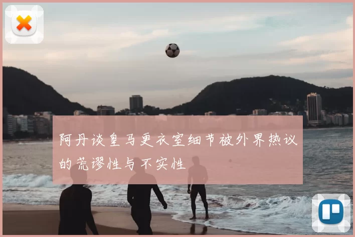 阿丹谈皇马更衣室细节被外界热议的荒谬性与不实性
