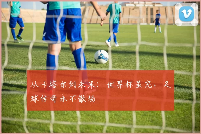 从卡塔尔到未来：世界杯虽完，足球传奇永不散场