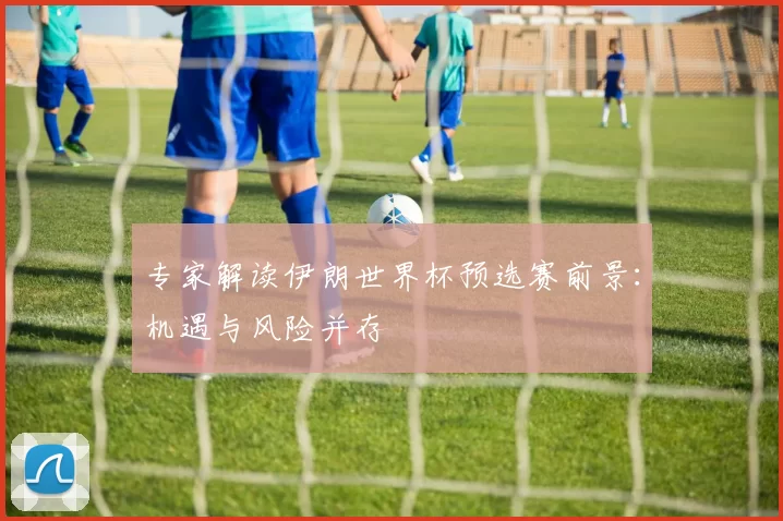 专家解读伊朗世界杯预选赛前景:机遇与风险并存
