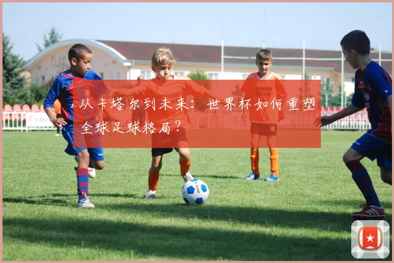 从卡塔尔到未来：世界杯如何重塑全球足球格局？