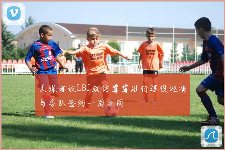 美媒建议LBJ效仿霉霉进行退役巡演与各队签约一周合同