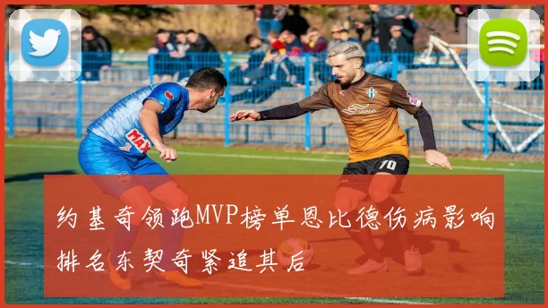 约基奇领跑MVP榜单恩比德伤病影响排名东契奇紧追其后