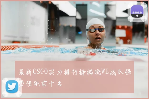 最新CSGO实力排行榜揭晓WE战队强势领跑前十名