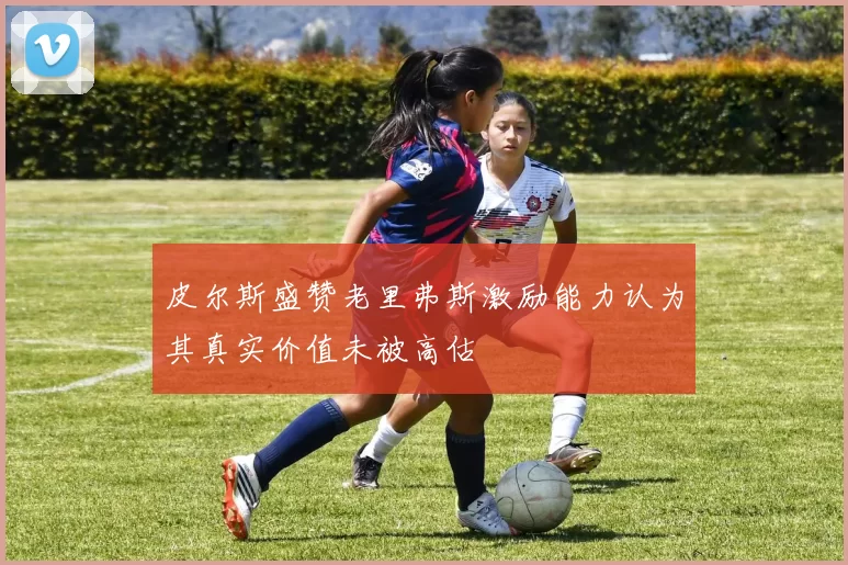 皮尔斯盛赞老里弗斯激励能力认为其真实价值未被高估