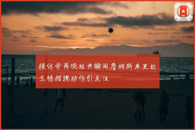 模仿帝再现经典瞬间詹姆斯库里杜兰特招牌动作引关注