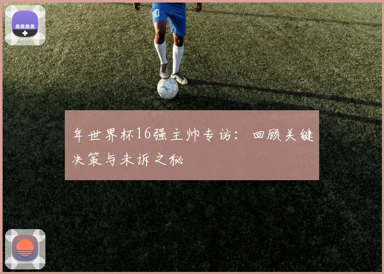 年世界杯16强主帅专访:回顾关键决策与未诉之秘