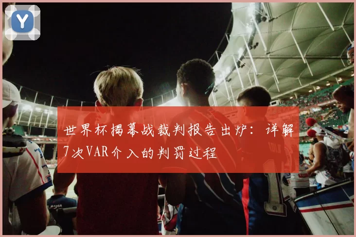 世界杯揭幕战裁判报告出炉:详解7次VAR介入的判罚过程