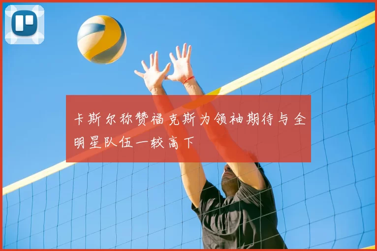 卡斯尔称赞福克斯为领袖期待与全明星队伍一较高下