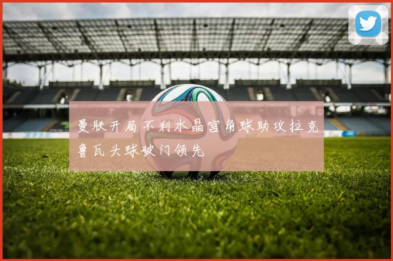 曼联开局不利水晶宫角球助攻拉克鲁瓦头球破门领先