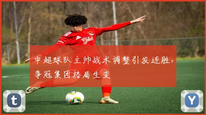 中超球队主帅战术调整引发连胜，争冠集团格局生变
