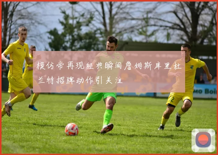 模仿帝再现经典瞬间詹姆斯库里杜兰特招牌动作引关注