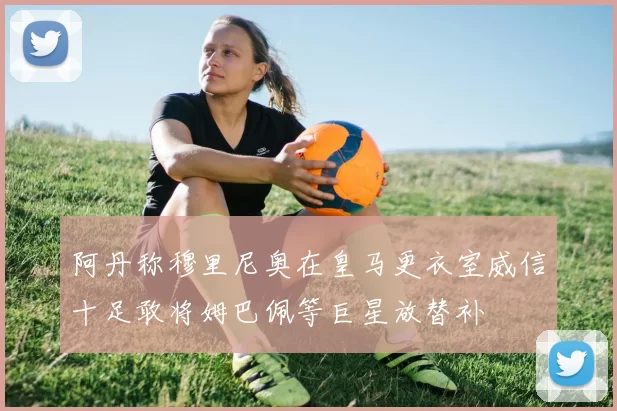 阿丹称穆里尼奥在皇马更衣室威信十足敢将姆巴佩等巨星放替补