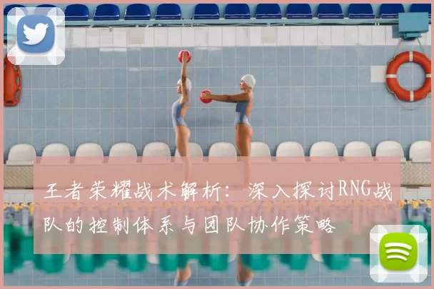 王者荣耀战术解析:深入探讨RNG战队的控制体系与团队协作策略